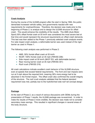 Engineering Services, Inc. 
Crash Analysis 
During the course of the ULSAB program after the start in Spring 1994, the public 
demanded increased vehicle safety, and governments reacted with new 
requirements for crashworthiness. Therefore, the decision was made prior to the 
beginning of Phase 2, to analyze and to design the ULSAB structure for offset 
crash. This would enhance the credibility of the results. The AMS (Auto Motor 
Sport) 50% offset frontal crash at 55 km/h was considered the most severe test at 
that time and would represent the structural requirements an offset crash demands. 
This test was then added to the Phase 1 previously selected crash analysis events. 
For side impact crash analysis, a deformable barrier was used instead of the rigid 
barrier as used in Phase 1. 
The following crash analysis was performed in Phase 2: 
· AMS, 50% frontal offset crash at 55 km/h 
· NCAP, 100% frontal crash at 35 mph (FMVSS 208) 
· Side impact crash at 50 km/h (96/27 EG, with deformable barrier) 
· Rear moving barrier crash at 35 mph (FMVSS 301) 
· Roof crush (FMVSS 216) 
All crash calculations indicate excellent crash behavior of the ULSAB structure, 
even at speeds that exceed federal requirements. The front and rear impacts were 
run at 5 mph above the required limit, meaning 36% more energy had to be 
absorbed in the frontal impact. The offset crash also confirmed the overall integrity 
of the structure. The roof crush analysis validated that the federal standard 
requirement was met, partialy due to the hydroformed side roof rail concept design. 
Package 
At the start of Phase 2, as a result of various discussions with OEMs during the 
presentation of Phase 1 results, the ULSAB package was re-examined. In order to 
make the results of Phase 2 more credible, the decision was made not to consider 
secondary mass savings. This resulted in significant changes in several areas of 
the body structure. 
Chapter 1 - Page 4 
 