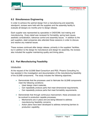 Chapter 8 - Page 5 
Engineering Services, Inc. 
8.2 Simultaneous Engineering 
In order to achieve the optimal design from a manufacturing and assembly 
standpoint, reviews were held with the suppliers and the assembly facility to 
evaluate all designs six months prior to design release. 
Each supplier was represented by specialists in CAD/CAM, tool making and 
manufacturing. Every detail was reviewed for formability, spring back issues, 
aesthetic consideration, tolerance control and assembly issues. In addition to the 
part suppliers, steel companies also attended these sessions in order to discuss 
and resolve any material issues. 
These reviews continued after design release, primarily in the suppliers’ facilities, 
but in addition to the design for manufacture and design for assembly, the reviews 
also included the supplier maintaining quality and timing plans. 
8.3. Part Manufacturing Feasibility 
Introduction 
At the request of the ULSAB Steel Consortium and PES, Phoenix Consulting Inc. 
has assisted in the investigation and documentation of the manufacturing feasibility 
of the ULSAB components. The study includes the following objectives. 
· Demonstrate that the processes used to fabricate the ULSAB components 
meet the following conditions: 
, Used design intent materials. 
, Can repeatedly produce parts that meet dimensional requirements. 
, Can repeatedly produce parts that meet formability requirements. 
· Demonstrate that through continuous improvement, these processes can 
be evolved to production capable processes. 
, Mechanisms are in place and are being followed to address 
manufacturing feasibility concerns. 
, Action plans have been developed to address remaining barriers to 
production capability. 
 