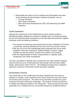 Engineering Services, Inc. 
· Demonstrate that state of the art methods and technologies have been 
used to develop the demonstration hardware processes, such as: 
, Forming Simulation. 
, Early Steel Involvement. 
, Dies and fixtures developed from CAD, CNC Machining and CMM 
Inspection. 
Overall Assessment 
Although the components of the ULSAB body structure certainly present a 
significantly greater challenge to production capability than a conventional design, 
we are convinced that these components can be fabricated with production capable 
processes under the following conditions: 
1.The process of continuous improvement that has been undertaken by Porsche 
is continued, including additional soft die tryout and minor product revision. 
2.With the use of the more sophisticated press equipment that can be made 
available in hard tool construction: Multiple Nitrogen Cushions, Toggle 
Presses and with the superior surfaces encountered in hard tooling. 
3.With the implementation of further enhancements in materials, blank 
development and binder development. 
The team assembled to fabricate these components has made excellent progress 
along the learning curve of fabricating with high strength steel and laser welded 
blanks, advancing the state of the art. The prototype processes have undergone 
significant continuous improvement toward production capability 
Documentation Overview 
The components on the ULSAB body have been classified into three levels of 
difficulty or criticality. Level C being the most critical, level B the next most critical 
and all other parts are level A. The extent of documentation provided for a given 
component has been determined accordingly. The purpose of these documents is 
to validate the objectives outlined in the introduction. These documents have been 
assembled into a notebook that can be provided through the ULSAB Consortium. 
Chapter 8 - Page 6 
 