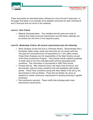 Chapter 8 - Page 7 
Engineering Services, Inc. 
These documents are described below, followed by a list of B and C level parts. In 
the pages that follow is an example of the detailed summaries for each individual B 
and C level part that can found in the notebook. 
Level A - Non Critical 
· Material Characterization. This validates that the parts are made of 
material that meets structural requirements and that these materials can 
be worked into the forms of the respective parts. 
Level B - Moderately Critical. All Level-A requirements plus the following: 
· Strain Analysis (Circle Grid and or Thickness Strain): Demonstrates that a 
formability safety margin exists and that parts are not merely split free. 
The goal and conventional buy off requirement is a 10% safety margin. 
These Strain Analyses are the responsibility of the Steel Vendors as part 
of the Early Involvement Program. They should include material properties 
of metal used to form the evaluated panel and the associated press 
conditions. This information is documented in AQP Parts format. 
· Process Set Up: After extensive tryout, die shops have arrived at, and 
documented, optimum press conditions that will repeatedly yield quality 
panels. These Press Conditions along with other details of die set up are 
documented on Set Up Sheets. These Set Up Sheets can serve as 
baseline for further continuous improvement to develop production capable 
processes. 
· Part submission warrants: These certify that prototype parts meet 
dimensional requirements. 
 