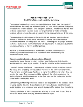 Engineering Services, Inc. 
Pan Front Floor - 040 
Part Manufacturing Feasibility Summary 
The process involves first forming the front of the panel down, then the middle of 
panel the down and finally the rear of the panel up. This had to be done in separate 
operations for several reasons. One was press bed size. Another was the fact that 
all these areas are on separate levels and proper control of metal cannot be 
obtained without a more elaborate process involving nitro cushions and dydro units. 
The availability of these resources for production will enable a reduction in the 
number of operations, which will be necessary to reduce the total number of 
operations once trim and flange dies are added. Trimming and flanging is currently 
performed by laser and hammer form and will require cams in production due to the 
orientation of some of the trim and flange lines. 
Marginal strains detected in tryout and GD&T (geometric dimensioning & 
tolerancing) issues would have to be reassessed after implementing the 
recommendations below. 
Recommendations Based on Documentation Checklist 
Investigating grade change to a dent resistant steel that meets yield strength 
requirements but has a higher n-value. A dry film lube trial is also recommended. 
Consider use of a wider blank. This will allow for better control of metal outside of 
the kickup area by adding a more gradual transition in the addendum and binder. 
This may also enable the use of patches of higher formability metal where they are 
needed the most. This exercise would be well worth the effort, considering the 
portion of overall weight represented by the floor pan, and the challenging forming 
characteristics associated with it. 
Consider ways of forming embossed areas as late as possible in the process, either 
by using restrike die or by delayed action in draw dies, to avoid metal locking on 
and/or skidding over embossed area when it is required for feeding deep formations. 
Forming Simulation of first draw predicted wrinkling in tunnel near kickup. This is 
one of the areas where wrinkling was encountered in tryout. 
Chapter 8 - Page 10 
 