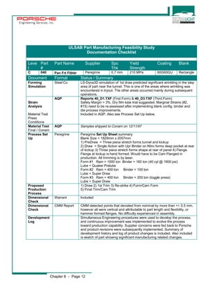 Engineering Services, Inc. 
ULSAB Part Manufacturing Feasibility Study 
Chapter 8 - Page 12 
Documentation Checklist 
Leve 
l 
Part 
# 
Part Name Supplier Spc 
Thk 
Yield 
Strength 
Coating Blank 
C 040 Pan Frt Floor Peregrine 0.7 mm 210 MPa 60G60GU Rectangle 
Document Format Status / Summary 
Forming 
Steel Co LS-Dyna3D simulation of 1st draw predicted significant wrinkling in the step 
Simulation 
area of part near the tunnel. This is one of the areas where wrinkling was 
encountered in tryout. The other areas occurred mainly during subsequent 
operations. 
Strain 
Analysis 
Material Test 
Press 
Conditions 
AQP Reports 40_D1.TXF (First Form) & 40_D3.TXF (Third Form) 
Safety Margin = 3%. Dry film lube trial suggested. Marginal Strains (#2, 
#15) need to be re-assessed after implementing blank config, binder and 
die process improvements. 
Included in AQP. Also see Process Set Up below. 
Material Test 
Final / Conam 
AQP Samples shipped to Conam on 12/11/97 
Process Set 
Up 
Peregrine Peregrine Set Up Sheet summary: 
Blank Size = 1829mm x 2057mm 
1) PreDraw = Three piece stretch forms tunnel and kickup 
2) Draw = Single Action with Upr Binder on Nitro forms deep pocket at rear 
of kickup 3) Three piece stretch forms shape at rear of panel 4) Flange. 
Flange at kickup is hand formed. Would have to be Cam Flanged in 
production. All trimming is by laser. 
Form #1 Ram = 1000 ton Binder = 160 ton (40 cyl @ 1600 psi) 
Lube = Quaker Prelube 
Form #2 Ram = 400 ton Binder = 100 ton 
Lube = Super Draw 
Form #3 Ram = 400 ton Binder = 200 ton (toggle press) 
Lube = Super Draw 
Proposed 
Production 
Process 
1) Draw 2) 1st Trim 3) Re-strike 4) Form/Cam Form 
5) Final Trim/Cam Trim 
Dimensional 
Check 
Warrant Included 
Dimensional 
Check 
CMM Report CMM detected points that deviated from nominal by more than +/- 0.5 mm, 
however all were vertical and attributable to part length and flexibility, or 
hammer formed flanges. No difficulty experienced in assembly. 
Development 
Log 
Simultaneous Engineering procedures were used to develop the process, 
and continuous improvement was implemented to evolve the process 
toward production capability. Supplier concerns were fed back to Porsche 
and product revisions were subsequently implemented. Summary of 
development history and log of product changes is included. Also included 
is sketch of part showing significant manufacturing related changes. 
 