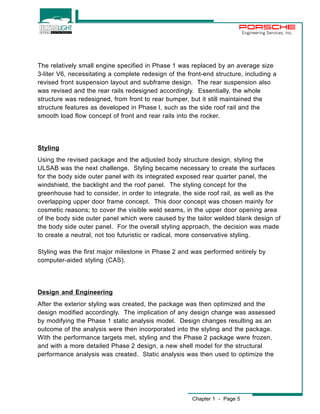 Chapter 1 - Page 5 
Engineering Services, Inc. 
The relatively small engine specified in Phase 1 was replaced by an average size 
3-liter V6, necessitating a complete redesign of the front-end structure, including a 
revised front suspension layout and subframe design. The rear suspension also 
was revised and the rear rails redesigned accordingly. Essentially, the whole 
structure was redesigned, from front to rear bumper, but it still maintained the 
structure features as developed in Phase I, such as the side roof rail and the 
smooth load flow concept of front and rear rails into the rocker. 
Styling 
Using the revised package and the adjusted body structure design, styling the 
ULSAB was the next challenge. Styling became necessary to create the surfaces 
for the body side outer panel with its integrated exposed rear quarter panel, the 
windshield, the backlight and the roof panel. The styling concept for the 
greenhouse had to consider, in order to integrate, the side roof rail, as well as the 
overlapping upper door frame concept. This door concept was chosen mainly for 
cosmetic reasons; to cover the visible weld seams, in the upper door opening area 
of the body side outer panel which were caused by the tailor welded blank design of 
the body side outer panel. For the overall styling approach, the decision was made 
to create a neutral, not too futuristic or radical, more conservative styling. 
Styling was the first major milestone in Phase 2 and was performed entirely by 
computer-aided styling (CAS). 
Design and Engineering 
After the exterior styling was created, the package was then optimized and the 
design modified accordingly. The implication of any design change was assessed 
by modifying the Phase 1 static analysis model. Design changes resulting as an 
outcome of the analysis were then incorporated into the styling and the package. 
With the performance targets met, styling and the Phase 2 package were frozen, 
and with a more detailed Phase 2 design, a new shell model for the structural 
performance analysis was created. Static analysis was then used to optimize the 
 