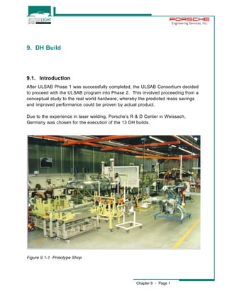Chapter 9 - Page 1 
Engineering Services, Inc. 
9. DH Build 
9.1. Introduction 
After ULSAB Phase 1 was successfully completed, the ULSAB Consortium decided 
to proceed with the ULSAB program into Phase 2. This involved proceeding from a 
conceptual study to the real world hardware, whereby the predicted mass savings 
and improved performance could be proven by actual product. 
Due to the experience in laser welding, Porsche’s R & D Center in Weissach, 
Germany was chosen for the execution of the 13 DH builds. 
Figure 9.1-1 Prototype Shop 
 
