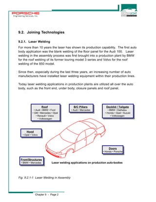 Engineering Services, Inc. 
9.2. Joining Technologies 
9.2.1. Laser Welding 
For more than 10 years the laser has shown its production capability. The first auto 
body application was the blank welding of the floor panel for the Audi 100. Laser 
welding in the assembly process was first brought into a production plant by BMW 
for the roof welding of its former touring model 3 series and Volvo for the roof 
welding of the 850 model. 
Since then, especially during the last three years, an increasing number of auto 
manufacturers have installed laser welding equipment within their production lines. 
Today laser welding applications in production plants are utilized all over the auto 
body, such as the front end, under body, closure panels and roof panel. 
Roof 
Roof 
• Audi • BMW • Ford 
• GM • Mercedes • Opel 
• Audi • BMW • Ford 
• GM • Mercedes • Opel 
• Renault • Volvo 
• Volkswagen 
• Renault • Volvo 
• Volkswagen 
Hood 
Hood 
• Opel • Volvo 
• Opel • Volvo 
FrontS tructures 
• BMW • Mercedes 
Chapter 9 - Page 2 
B/C Pillars 
• Audi • Mercedes 
B/C Pillars 
• Audi • Mercedes 
Decklid / Tailgate 
• BMW • Daihatsu 
• Honda • Opel • Suzuki 
Decklid / Tailgate 
• BMW • Daihatsu 
• Honda • Opel • Suzuki 
• Volkswagen 
• Volkswagen 
Front Structures 
• BMW • Mercedes 
Doors 
Doors 
• Honda • Porsche 
• Honda • Porsche 
Laser welding applications on production auto-bodies 
Fig. 9.2.1-1 Laser Welding in Assembly 
 