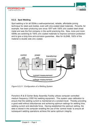 Engineering Services, Inc. 
9.2.2. Spot Welding 
Spot welding is for all OEMs a well-experienced, reliable, affordable joining 
technique for steel auto bodies, even with zinc-coated steel materials. Porsche, for 
example, has been producing cars since 1977 with 100% zinc coated steel sheet 
metal and was the first company in the world practicing this. Now, more and more 
OEMs are switching to 100% zinc coated materials to improve corrosion protection 
and to give a long time anti-corrosion guarantee. Also for ULSAB, 100% of the 
material is double side zinc coated. 
power 
unit 
current measurement 
voltage measurement 
control 
unit 
Figure 9.2.2-1 Configuration of a Welding System 
Chapter 9 - Page 4 
transformer 
Porsche’s R & D Center Body Assembly Facility utilizes computer controlled 
medium frequency (1000 Hz) welding equipment. This system uses calibration to 
ensure that the welding current is maintained at a constant level. Thereby providing 
a good weld without disturbances and achieving optimum settings for welding time, 
welding current and electrode force. Having established the optimum setting, the 
data is stored in the computer enabling the use of the ‘control mode’ to ensure all 
subsequent welding operations achieve the same optimum integrity. 
 