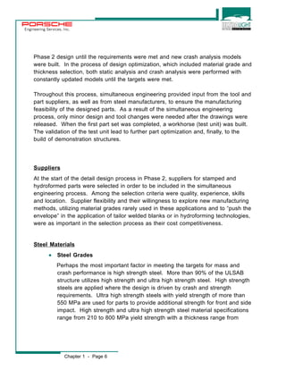 Engineering Services, Inc. 
Phase 2 design until the requirements were met and new crash analysis models 
were built. In the process of design optimization, which included material grade and 
thickness selection, both static analysis and crash analysis were performed with 
constantly updated models until the targets were met. 
Throughout this process, simultaneous engineering provided input from the tool and 
part suppliers, as well as from steel manufacturers, to ensure the manufacturing 
feasibility of the designed parts. As a result of the simultaneous engineering 
process, only minor design and tool changes were needed after the drawings were 
released. When the first part set was completed, a workhorse (test unit) was built. 
The validation of the test unit lead to further part optimization and, finally, to the 
build of demonstration structures. 
Suppliers 
At the start of the detail design process in Phase 2, suppliers for stamped and 
hydroformed parts were selected in order to be included in the simultaneous 
engineering process. Among the selection criteria were quality, experience, skills 
and location. Supplier flexibility and their willingness to explore new manufacturing 
methods, utilizing material grades rarely used in these applications and to “push the 
envelope” in the application of tailor welded blanks or in hydroforming technologies, 
were as important in the selection process as their cost competitiveness. 
Steel Materials 
· Steel Grades 
Perhaps the most important factor in meeting the targets for mass and 
crash performance is high strength steel. More than 90% of the ULSAB 
structure utilizes high strength and ultra high strength steel. High strength 
steels are applied where the design is driven by crash and strength 
requirements. Ultra high strength steels with yield strength of more than 
550 MPa are used for parts to provide additional strength for front and side 
impact. High strength and ultra high strength steel material specifications 
range from 210 to 800 MPa yield strength with a thickness range from 
Chapter 1 - Page 6 
 