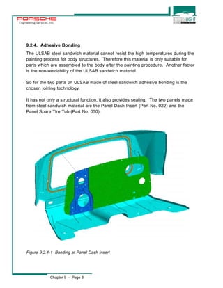Engineering Services, Inc. 
9.2.4. Adhesive Bonding 
The ULSAB steel sandwich material cannot resist the high temperatures during the 
painting process for body structures. Therefore this material is only suitable for 
parts which are assembled to the body after the painting procedure. Another factor 
is the non-weldability of the ULSAB sandwich material. 
So for the two parts on ULSAB made of steel sandwich adhesive bonding is the 
chosen joining technology. 
It has not only a structural function, it also provides sealing. The two panels made 
from steel sandwich material are the Panel Dash Insert (Part No. 022) and the 
Panel Spare Tire Tub (Part No. 050). 
Figure 9.2.4-1 Bonding at Panel Dash Insert 
Chapter 9 - Page 8 
 