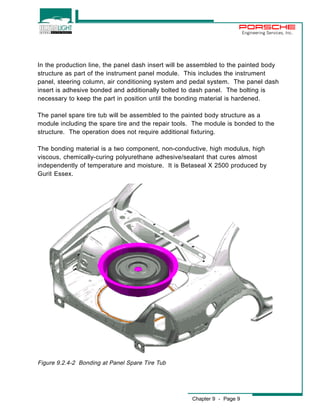 Chapter 9 - Page 9 
Engineering Services, Inc. 
In the production line, the panel dash insert will be assembled to the painted body 
structure as part of the instrument panel module. This includes the instrument 
panel, steering column, air conditioning system and pedal system. The panel dash 
insert is adhesive bonded and additionally bolted to dash panel. The bolting is 
necessary to keep the part in position until the bonding material is hardened. 
The panel spare tire tub will be assembled to the painted body structure as a 
module including the spare tire and the repair tools. The module is bonded to the 
structure. The operation does not require additional fixturing. 
The bonding material is a two component, non-conductive, high modulus, high 
viscous, chemically-curing polyurethane adhesive/sealant that cures almost 
independently of temperature and moisture. It is Betaseal X 2500 produced by 
Gurit Essex. 
Figure 9.2.4-2 Bonding at Panel Spare Tire Tub 
 