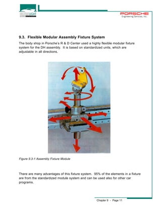 Engineering Services, Inc. 
9.3. Flexible Modular Assembly Fixture System 
The body shop in Porsche’s R & D Center used a highly flexible modular fixture 
system for the DH assembly. It is based on standardized units, which are 
adjustable in all directions. 
There are many advantages of this fixture system. 95% of the elements in a fixture 
are from the standardized module system and can be used also for other car 
programs. 
Chapter 9 - Page 11 
Figure 9.3-1 Assembly Fixture Module 
 