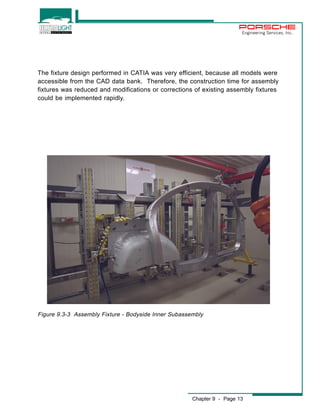 Engineering Services, Inc. 
The fixture design performed in CATIA was very efficient, because all models were 
accessible from the CAD data bank. Therefore, the construction time for assembly 
fixtures was reduced and modifications or corrections of existing assembly fixtures 
could be implemented rapidly. 
Figure 9.3-3 Assembly Fixture - Bodyside Inner Subassembly 
Chapter 9 - Page 13 
 