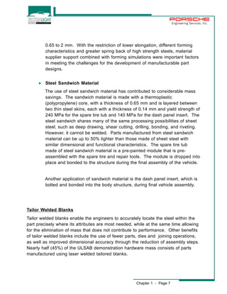 Chapter 1 - Page 7 
Engineering Services, Inc. 
0.65 to 2 mm. With the restriction of lower elongation, different forming 
characteristics and greater spring back of high strength steels, material 
supplier support combined with forming simulations were important factors 
in meeting the challenges for the development of manufacturable part 
designs. 
· Steel Sandwich Material 
The use of steel sandwich material has contributed to considerable mass 
savings. The sandwich material is made with a thermoplastic 
(polypropylene) core, with a thickness of 0.65 mm and is layered between 
two thin steel skins, each with a thickness of 0.14 mm and yield strength of 
240 MPa for the spare tire tub and 140 MPa for the dash panel insert. The 
steel sandwich shares many of the same processing possibilities of sheet 
steel, such as deep drawing, shear cutting, drilling, bonding, and riveting. 
However, it cannot be welded. Parts manufactured from steel sandwich 
material can be up to 50% lighter than those made of sheet steel with 
similar dimensional and functional characteristics. The spare tire tub 
made of steel sandwich material is a pre-painted module that is pre-assembled 
with the spare tire and repair tools. The module is dropped into 
place and bonded to the structure during the final assembly of the vehicle. 
Another application of sandwich material is the dash panel insert, which is 
bolted and bonded into the body structure, during final vehicle assembly. 
Tailor Welded Blanks 
Tailor welded blanks enable the engineers to accurately locate the steel within the 
part precisely where its attributes are most needed, while at the same time allowing 
for the elimination of mass that does not contribute to performance. Other benefits 
of tailor welded blanks include the use of fewer parts, dies and joining operations, 
as well as improved dimensional accuracy through the reduction of assembly steps. 
Nearly half (45%) of the ULSAB demonstration hardware mass consists of parts 
manufactured using laser welded tailored blanks. 
 