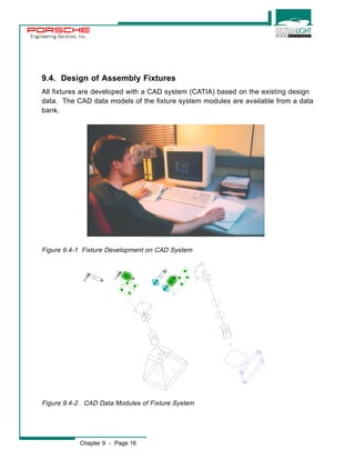 Engineering Services, Inc. 
9.4. Design of Assembly Fixtures 
All fixtures are developed with a CAD system (CATIA) based on the existing design 
data. The CAD data models of the fixture system modules are available from a data 
bank. 
Figure 9.4-1 Fixture Development on CAD System 
Figure 9.4-2 CAD Data Modules of Fixture System 
Chapter 9 - Page 16 
 