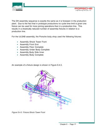 Engineering Services, Inc. 
The DH assembly sequence is exactly the same as it is foreseen in the production 
plant. Due to the fact that in prototype productions no cycle time limit is given one 
fixture can be used for more joining operations than in a production line. This 
results in a drastically reduced number of assembly fixtures in relation to a 
production line. 
For the ULSAB assembly, the Porsche body shop used the following fixtures: 
Chapter 9 - Page 17 
· Assembly Shock Tower Front 
· Assembly Front End 
· Assembly Floor Complete 
· Assembly Under Body Complete 
· Assembly Body Side Inner 
· Assembly Body Complete 
An example of a fixture design is shown in Figure 9.4-3. 
Figure 9.4-3 Fixture Shock Tower Front 
 