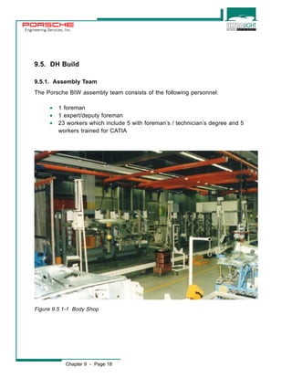 Engineering Services, Inc. 
9.5. DH Build 
9.5.1. Assembly Team 
The Porsche BIW assembly team consists of the following personnel: 
· 1 foreman 
· 1 expert/deputy foreman 
· 23 workers which include 5 with foreman’s / technician’s degree and 5 
workers trained for CATIA 
Figure 9.5.1-1 Body Shop 
Chapter 9 - Page 18 
 