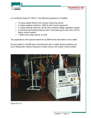 Engineering Services, Inc. 
In a workshop space of 1200 m2, the following equipment is installed: 
· 12 setup pallets (6x3m) with surface measuring device 
· 4 mobile welding machines, 1000 Hz with control equipment 
· 5 mobile welding machines, 50 Hz with constant-voltage regulation system 
· 5 overhead spot-welding devices with 3 secondary guns each and a 50 Hz 
Chapter 9 - Page 19 
Bosch control system 
· 1 Rofin Sinar Laser device, 2.5 kW 
Two applications with special interest for ULSAB will be described in more detail. 
All spot welds on ULSAB were manufactured with a mobile Duering welding cart 
and a Matuschek medium-frequency inverter device with master control system. 
Figure 9.5.1-2 
 