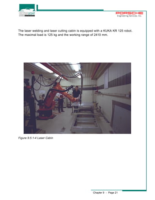 Engineering Services, Inc. 
The laser welding and laser cutting cabin is equipped with a KUKA KR 125 robot. 
The maximal load is 125 kg and the working range of 2410 mm. 
Chapter 9 - Page 21 
Figure 9.5.1-4 Laser Cabin 
 