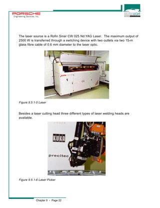 Engineering Services, Inc. 
The laser source is a Rofin Sinar CW 025 Nd:YAG Laser. The maximum output of 
2500 W is transferred through a switching device with two outlets via two 15-m 
glass fibre cable of 0.6 mm diameter to the laser optic. 
Figure 9.5.1-5 Laser 
Besides a laser cutting head three different types of laser welding heads are 
available. 
Figure 9.5.1-6 Laser Picker 
Chapter 9 - Page 22 
 