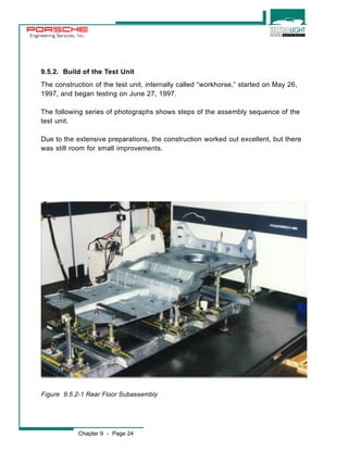 Engineering Services, Inc. 
9.5.2. Build of the Test Unit 
The construction of the test unit, internally called “workhorse,” started on May 26, 
1997, and began testing on June 27, 1997. 
The following series of photographs shows steps of the assembly sequence of the 
test unit. 
Due to the extensive preparations, the construction worked out excellent, but there 
was still room for small improvements. 
Figure 9.5.2-1 Rear Floor Subassembly 
Chapter 9 - Page 24 
 