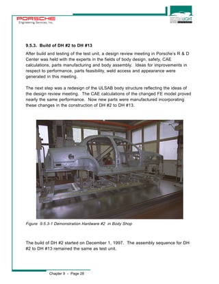 Engineering Services, Inc. 
9.5.3. Build of DH #2 to DH #13 
After build and testing of the test unit, a design review meeting in Porsche’s R & D 
Center was held with the experts in the fields of body design, safety, CAE 
calculations, parts manufacturing and body assembly. Ideas for improvements in 
respect to performance, parts feasibility, weld access and appearance were 
generated in this meeting. 
The next step was a redesign of the ULSAB body structure reflecting the ideas of 
the design review meeting. The CAE calculations of the changed FE model proved 
nearly the same performance. Now new parts were manufactured incorporating 
these changes in the construction of DH #2 to DH #13. 
Figure 9.5.3-1 Demonstration Hardware #2 in Body Shop 
The build of DH #2 started on December 1, 1997. The assembly sequence for DH 
#2 to DH #13 remained the same as test unit. 
Chapter 9 - Page 28 
 