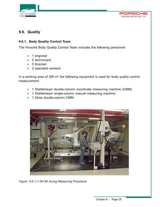 Engineering Services, Inc. 
Chapter 9 - Page 29 
9.6. Quality 
9.6.1. Body Quality Control Team 
The Porsche Body Quality Control Team includes the following personnel: 
· 1 engineer 
· 2 technicians 
· 5 foremen 
· 2 specialist workers 
In a working area of 300 m2 the following equipment is used for body quality control 
measurement: 
· 1 Stiefelmeyer double-column coordinate measuring machine (CMM) 
· 1 Stiefelmeyer single-column manual measuring machine 
· 1 Zeiss double-column CMM 
Figure 9.6.1-1 DH #2 during Measuring Procedure 
 