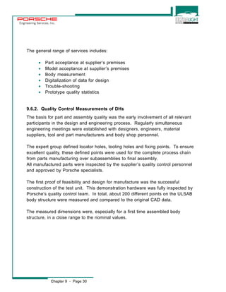 Engineering Services, Inc. 
The general range of services includes: 
· Part acceptance at supplier’s premises 
· Model acceptance at supplier’s premises 
· Body measurement 
· Digitalization of data for design 
· Trouble-shooting 
· Prototype quality statistics 
9.6.2. Quality Control Measurements of DHs 
The basis for part and assembly quality was the early involvement of all relevant 
participants in the design and engineering process. Regularly simultaneous 
engineering meetings were established with designers, engineers, material 
suppliers, tool and part manufacturers and body shop personnel. 
The expert group defined locator holes, tooling holes and fixing points. To ensure 
excellent quality, these defined points were used for the complete process chain 
from parts manufacturing over subassemblies to final assembly. 
All manufactured parts were inspected by the supplier’s quality control personnel 
and approved by Porsche specialists. 
The first proof of feasibility and design for manufacture was the successful 
construction of the test unit. This demonstration hardware was fully inspected by 
Porsche’s quality control team. In total, about 200 different points on the ULSAB 
body structure were measured and compared to the original CAD data. 
The measured dimensions were, especially for a first time assembled body 
structure, in a close range to the nominal values. 
Chapter 9 - Page 30 
 