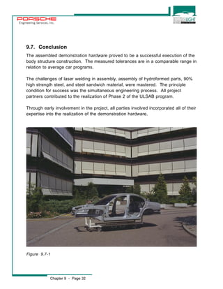 Engineering Services, Inc. 
9.7. Conclusion 
The assembled demonstration hardware proved to be a successful execution of the 
body structure construction. The measured tolerances are in a comparable range in 
relation to average car programs. 
The challenges of laser welding in assembly, assembly of hydroformed parts, 90% 
high strength steel, and steel sandwich material, were mastered. The principle 
condition for success was the simultaneous engineering process. All project 
partners contributed to the realization of Phase 2 of the ULSAB program. 
Through early involvement in the project, all parties involved incorporated all of their 
expertise into the realization of the demonstration hardware. 
Figure 9.7-1 
Chapter 9 - Page 32 
 