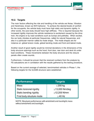 Engineering Services, Inc. 
10.2. Targets 
The main factors affecting the ride and handling of the vehicle are Noise, Vibration 
and Harshness, known as NVH behavior. To achieve the desired levels of comfort 
for the occupants, the vehicle body must have high static and dynamic rigidity. In 
other words, the auto body should have high stiffness. This is required because the 
increased rigidity improves the vehicle resistance to excitement caused by the drive 
train, the engine or by road conditions such as bumps and potholes. When excited, 
the car body vibrates at particular frequencies, called its natural frequencies, and 
also in a particular manner called its mode shape. The mode shapes are for 
instance on: global torsion mode, global bending mode and front end lateral mode. 
Another result of good rigidity would be minimal deviations in the dimensions of the 
body structure openings such as the hood, front door, rear door and deck lid under 
load conditions. These movements between the body structure and the closure 
panels often create sounds. 
Furthermore, it should be proven that the received numbers from the analysis by 
FE-calculations are in correlation with the results gathered by the testing procedure. 
Based on the current average of selected, benchmarked vehicles in Phase 1, the 
following targets for the ULSAB structure were established: 
Performance Targets 
Mass 200 kg 
Static torsional rigidity 13,000 Nm/deg 
Static bending rigidity 12,200 N/mm 
First body structure mode 40 Hz 
NOTE: Structural performance with windshield and backlight; mass 
without windshield and backlight. 
Chapter 10 - Page 2 
[ 
m 
m 
m 
 