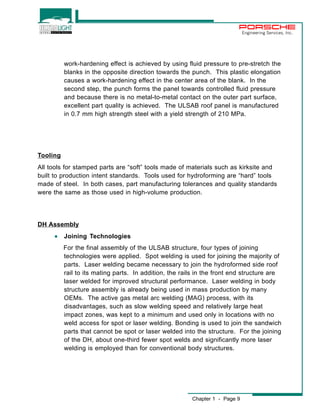 Chapter 1 - Page 9 
Engineering Services, Inc. 
work-hardening effect is achieved by using fluid pressure to pre-stretch the 
blanks in the opposite direction towards the punch. This plastic elongation 
causes a work-hardening effect in the center area of the blank. In the 
second step, the punch forms the panel towards controlled fluid pressure 
and because there is no metal-to-metal contact on the outer part surface, 
excellent part quality is achieved. The ULSAB roof panel is manufactured 
in 0.7 mm high strength steel with a yield strength of 210 MPa. 
Tooling 
All tools for stamped parts are “soft” tools made of materials such as kirksite and 
built to production intent standards. Tools used for hydroforming are “hard” tools 
made of steel. In both cases, part manufacturing tolerances and quality standards 
were the same as those used in high-volume production. 
DH Assembly 
· Joining Technologies 
For the final assembly of the ULSAB structure, four types of joining 
technologies were applied. Spot welding is used for joining the majority of 
parts. Laser welding became necessary to join the hydroformed side roof 
rail to its mating parts. In addition, the rails in the front end structure are 
laser welded for improved structural performance. Laser welding in body 
structure assembly is already being used in mass production by many 
OEMs. The active gas metal arc welding (MAG) process, with its 
disadvantages, such as slow welding speed and relatively large heat 
impact zones, was kept to a minimum and used only in locations with no 
weld access for spot or laser welding. Bonding is used to join the sandwich 
parts that cannot be spot or laser welded into the structure. For the joining 
of the DH, about one-third fewer spot welds and significantly more laser 
welding is employed than for conventional body structures. 
 