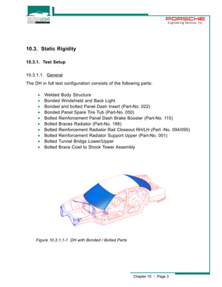 Engineering Services, Inc. 
Chapter 10 - Page 3 
10.3. Static Rigidity 
10.3.1. Test Setup 
10.3.1.1. General 
The DH in full test configuration consists of the following parts: 
· Welded Body Structure 
· Bonded Windshield and Back Light 
· Bonded and bolted Panel Dash Insert (Part-No. 022) 
· Bonded Panel Spare Tire Tub (Part-No. 050) 
· Bolted Reinforcement Panel Dash Brake Booster (Part-No. 115) 
· Bolted Braces Radiator (Part-No. 188) 
· Bolted Reinforcement Radiator Rail Closeout RH/LH (Part -No. 094/095) 
· Bolted Reinforcement Radiator Support Upper (Part-No. 001) 
· Bolted Tunnel Bridge Lower/Upper 
· Bolted Brace Cowl to Shock Tower Assembly 
Figure 10.3.1.1-1 DH with Bonded / Bolted Parts 
 