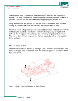 Engineering Services, Inc. 
The unpainted body structure was measured without front and rear suspension 
system. The body structure was held at four points: the front; at Panel Skirt RH/LH 
(Part-No. 096/097) and the rear; at Plate Rear Spring Upper (Part-No. 110). 
Along the front rails, the rockers, and the rear rails 12 stadia rods were attached. 
Twenty-four electronic feelers measured the movements of these rods. 
Aluminum panels with glass thickness were used to simulate the bonded windshield 
and backlight. Due to the fact that the related material property for rigidity and 
stiffness, the Youngs modulus, shows a close similarity for glass and aluminum. 
This can be done without compromising the test results, but taking advantages in 
timing and cost. 
10.3.1.2. Static Torsion 
The DH was mounted to the test rig with rigid tubes. Two rear locations at the plate 
spring rear upper were constrained, while the load was applied to panel skirt RH/LH 
by a scale beam. 
Figure 10.3.1.2-1 Test Configuration for Static Torsion 
Chapter 10 - Page 4 
 