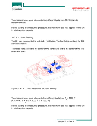 Engineering Services, Inc. 
The measurements were taken with four different loads from M 
t 
=1000Nm to 
Chapter 10 - Page 5 
M 
t 
max=4000Nm. 
Before starting the measuring procedure, the maximum load was applied to the DH 
to eliminate the sag rate. 
10.3.1.3. Static Bending 
The DH was mounted to the test rig by rigid tubes. The four fixing points of the DH 
were constrained. 
The loads were applied to the center of the front seats and to the center of the two 
outer rear seats. 
Figure 10.3.1.3-1 Test Configuration for Static Bending 
The measurements were taken with four different loads from F 
b 
= 1000 N 
(4 x 250 N) to F 
b 
max = 4000 N (4 x 1000 N). 
Before starting the measuring procedure, the maximum load was applied to the DH 
to eliminate the sag rate. 
 