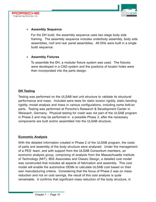Engineering Services, Inc. 
· Assembly Sequence 
For the DH build, the assembly sequence uses two stage body side 
framing. The assembly sequence includes underbody assembly, body side 
assemblies, roof and rear panel assemblies. All DHs were built in a single 
build sequence. 
· Assembly Fixtures 
To assemble the DH, a modular fixture system was used. The fixtures 
were developed in a CAD system and the positions of locator holes were 
then incorporated into the parts design. 
DH Testing 
Testing was performed on the ULSAB test unit structure to validate its structural 
performance and mass. Included were tests for static torsion rigidity, static bending 
rigidity, modal analysis and mass in various configurations, including some bolt-on 
parts. Testing was performed at Porsche’s Research & Development Center in 
Weissach, Germany. Physical testing for crash was not part of the ULSAB program 
in Phase 2 and may be performed in a possible Phase 3, after the necessary 
components are built and/or assembled into the ULSAB structure. 
Economic Analysis 
With the detailed information created in Phase 2 of the ULSAB program, the costs 
of parts and assembly of the body structure were analyzed. Under the management 
of a PES’ team, and with support from the ULSAB Consortium members, an 
economic analysis group, comprising of analysts from the Massachusetts Institute 
of Technology (MIT), IBIS Associates and Classic Design, a detailed cost model 
was constructed that includes all aspects of fabrication and assembly. This cost 
model will enable the automotive OEMs to calculate ULSAB cost based on their 
own manufacturing criteria. Considering that the focus of Phase 2 was on mass 
reduction and not on cost savings, the result of this cost analysis is quite 
remarkable. It confirms that significant mass reduction of the body structure, in 
Chapter 1 - Page 10 
 