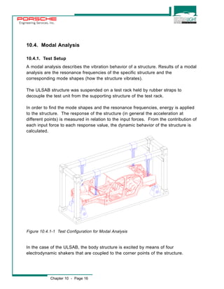 Engineering Services, Inc. 
10.4. Modal Analysis 
10.4.1. Test Setup 
A modal analysis describes the vibration behavior of a structure. Results of a modal 
analysis are the resonance frequencies of the specific structure and the 
corresponding mode shapes (how the structure vibrates). 
The ULSAB structure was suspended on a test rack held by rubber straps to 
decouple the test unit from the supporting structure of the test rack. 
In order to find the mode shapes and the resonance frequencies, energy is applied 
to the structure. The response of the structure (in general the acceleration at 
different points) is measured in relation to the input forces. From the contribution of 
each input force to each response value, the dynamic behavior of the structure is 
calculated. 
Figure 10.4.1-1 Test Configuration for Modal Analysis 
In the case of the ULSAB, the body structure is excited by means of four 
electrodynamic shakers that are coupled to the corner points of the structure. 
Chapter 10 - Page 16 
 