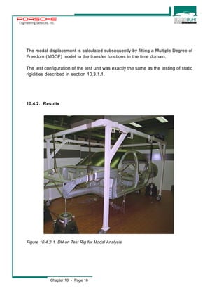 Engineering Services, Inc. 
The modal displacement is calculated subsequently by fitting a Multiple Degree of 
Freedom (MDOF) model to the transfer functions in the time domain. 
The test configuration of the test unit was exactly the same as the testing of static 
rigidities described in section 10.3.1.1. 
10.4.2. Results 
Figure 10.4.2-1 DH on Test Rig for Modal Analysis 
Chapter 10 - Page 18 
 