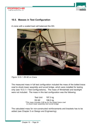 Engineering Services, Inc. 
10.5. Masses in Test Configuration 
A crane with a scaled load cell balanced the DH. 
Figure 10.5-1 DH #2 on Crane 
The measured mass in full test configuration included the mass of the bolted brace 
cowl to shock tower assembly and tunnel bridge, which were installed for testing 
only (see 10.3.1.1 Test Configurations). The mass of Windshield and backlight 
were not included. The mass in this test configuration was the following: 
Test Unit 197.3 kg 
DH #2 198.5 kg 
*This mass includes 2.86 kg for the bolted brace cowl 
to shock tower assembly and tunnel bridge 
The calculated mass for non-constructed reinforcements and brackets has to be 
added (see Chapter 5 on Design and Engineering). 
Chapter 10 - Page 24 
 
