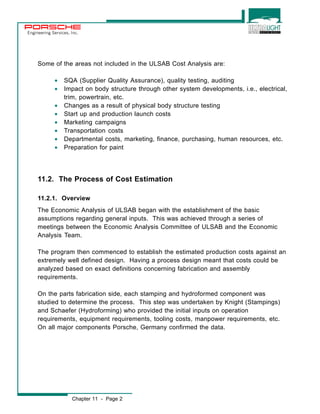 Engineering Services, Inc. 
Some of the areas not included in the ULSAB Cost Analysis are: 
· SQA (Supplier Quality Assurance), quality testing, auditing 
· Impact on body structure through other system developments, i.e., electrical, 
trim, powertrain, etc. 
· Changes as a result of physical body structure testing 
· Start up and production launch costs 
· Marketing campaigns 
· Transportation costs 
· Departmental costs, marketing, finance, purchasing, human resources, etc. 
· Preparation for paint 
11.2. The Process of Cost Estimation 
11.2.1. Overview 
The Economic Analysis of ULSAB began with the establishment of the basic 
assumptions regarding general inputs. This was achieved through a series of 
meetings between the Economic Analysis Committee of ULSAB and the Economic 
Analysis Team. 
The program then commenced to establish the estimated production costs against an 
extremely well defined design. Having a process design meant that costs could be 
analyzed based on exact definitions concerning fabrication and assembly 
requirements. 
On the parts fabrication side, each stamping and hydroformed component was 
studied to determine the process. This step was undertaken by Knight (Stampings) 
and Schaefer (Hydroforming) who provided the initial inputs on operation 
requirements, equipment requirements, tooling costs, manpower requirements, etc. 
On all major components Porsche, Germany confirmed the data. 
Chapter 11 - Page 2 
 