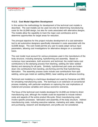 Engineering Services, Inc. 
11.2.2. Cost Model Algorithm Development 
In this section the methodology for development of the technical cost models is 
described. The cost models can be used not only for determining manufacturing 
costs for the ULSAB design, but also for costs associated with alternative designs. 
The models allow the capability to track the major cost contributors and to 
determine opportunities for target areas for reduction. 
The principal objective for this project includes development of a cost estimation 
tool to aid automotive designers specifically interested in costs associated with the 
ULSAB design. The cost model permits any user to easily adapt various input 
parameters, allowing cost investigations for alternative designs on a consistent 
basis. 
The cost model must account for various processes used in the manufacture of the 
body structure, including stamping, hydroforming and assembly. Based on 
numerous input parameters, both economic and technical, the model tracks cost 
contributions to the stamping process from blanking, welding (for tailor welded 
blanks) and stamping for all parts. Similarly, hydroformed part costs are broken 
down into contributions from bending, pre-forming and the final hydroforming 
fabrication. The assembly process costs include cost contributions from spot 
welding, active gas metal arc welding (MAG), laser welding and adhesive bonding. 
Technical cost modeling is a technique developed and used by Camanoe and IBIS 
for simulating manufacturing costs. The technique is an extension of conventional 
process modeling, with particular emphasis on capturing the cost implications of 
material and process variables and various economic scenarios. 
The focus of the technical cost models developed for ULSAB are limited to direct 
manufacturing cost, although the models could be expanded to include indirect 
costs and aspects of the entire product life-cycle. Direct manufacturing costs 
involve specific processes: fabrication and assembly of the body structure. Indirect 
manufacturing costs, including executive salaries, marketing and sales, shipping 
and purchasing, research and development, and profits are not considered. 
Chapter 11 - Page 4 
 