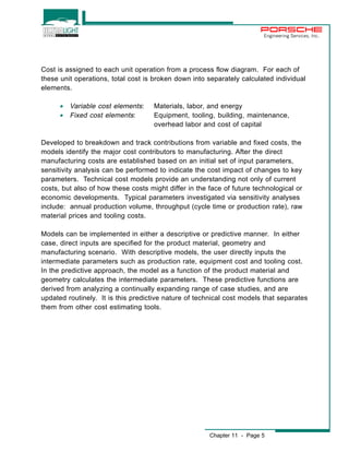 Engineering Services, Inc. 
Cost is assigned to each unit operation from a process flow diagram. For each of 
these unit operations, total cost is broken down into separately calculated individual 
elements. 
· Variable cost elements: Materials, labor, and energy 
· Fixed cost elements: Equipment, tooling, building, maintenance, 
overhead labor and cost of capital 
Developed to breakdown and track contributions from variable and fixed costs, the 
models identify the major cost contributors to manufacturing. After the direct 
manufacturing costs are established based on an initial set of input parameters, 
sensitivity analysis can be performed to indicate the cost impact of changes to key 
parameters. Technical cost models provide an understanding not only of current 
costs, but also of how these costs might differ in the face of future technological or 
economic developments. Typical parameters investigated via sensitivity analyses 
include: annual production volume, throughput (cycle time or production rate), raw 
material prices and tooling costs. 
Models can be implemented in either a descriptive or predictive manner. In either 
case, direct inputs are specified for the product material, geometry and 
manufacturing scenario. With descriptive models, the user directly inputs the 
intermediate parameters such as production rate, equipment cost and tooling cost. 
In the predictive approach, the model as a function of the product material and 
geometry calculates the intermediate parameters. These predictive functions are 
derived from analyzing a continually expanding range of case studies, and are 
updated routinely. It is this predictive nature of technical cost models that separates 
them from other cost estimating tools. 
Chapter 11 - Page 5 
 