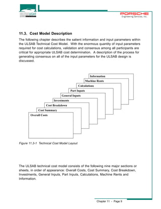 Engineering Services, Inc. 
11.3. Cost Model Description 
The following chapter describes the salient information and input parameters within 
the ULSAB Technical Cost Model. With the enormous quantity of input parameters 
required for cost calculations, validation and consensus among all participants are 
critical for appropriate ULSAB cost determination. A description of the process for 
generating consensus on all of the input parameters for the ULSAB design is 
discussed. 
Information 
Chapter 11 - Page 9 
Calculations 
General Inputs 
Cost Breakdown 
Cost Summary 
Overall Costs 
Investments 
Part Inputs 
Machine Rents 
Figure 11.3-1 Technical Cost Model Layout 
The ULSAB technical cost model consists of the following nine major sections or 
sheets, in order of appearance: Overall Costs, Cost Summary, Cost Breakdown, 
Investments, General Inputs, Part Inputs, Calculations, Machine Rents and 
Information. 
 