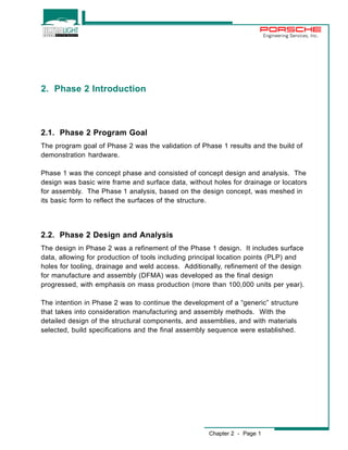 Chapter 2 - Page 1 
Engineering Services, Inc. 
2. Phase 2 Introduction 
2.1. Phase 2 Program Goal 
The program goal of Phase 2 was the validation of Phase 1 results and the build of 
demonstration hardware. 
Phase 1 was the concept phase and consisted of concept design and analysis. The 
design was basic wire frame and surface data, without holes for drainage or locators 
for assembly. The Phase 1 analysis, based on the design concept, was meshed in 
its basic form to reflect the surfaces of the structure. 
2.2. Phase 2 Design and Analysis 
The design in Phase 2 was a refinement of the Phase 1 design. It includes surface 
data, allowing for production of tools including principal location points (PLP) and 
holes for tooling, drainage and weld access. Additionally, refinement of the design 
for manufacture and assembly (DFMA) was developed as the final design 
progressed, with emphasis on mass production (more than 100,000 units per year). 
The intention in Phase 2 was to continue the development of a “generic” structure 
that takes into consideration manufacturing and assembly methods. With the 
detailed design of the structural components, and assemblies, and with materials 
selected, build specifications and the final assembly sequence were established. 
 