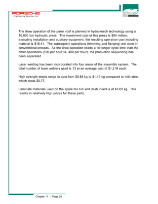 Engineering Services, Inc. 
The draw operation of the panel roof is planned in hydro-mech technology using a 
10,000 ton hydraulic press. The investment cost of this press is $84 million, 
excluding installation and auxiliary equipment, the resulting operation cost including 
material is $18.41. The subsequent operations (trimming and flanging) are done in 
conventional presses. As the draw operation needs a far longer cycle time than the 
other operations (100 per hour vs. 400 per hour), the production sequencing has 
been separated. 
Laser welding has been incorporated into four areas of the assembly system. The 
total number of laser welders used is 13 at an average cost of $1.2 M each. 
High strength steels range in cost from $0.85 kg to $1.16 kg compared to mild steel, 
which costs $0.77. 
Laminate materials used on the spare tire tub and dash insert is at $3.60 kg. This 
results in relatively high prices for these parts. 
Chapter 11 - Page 20 
 