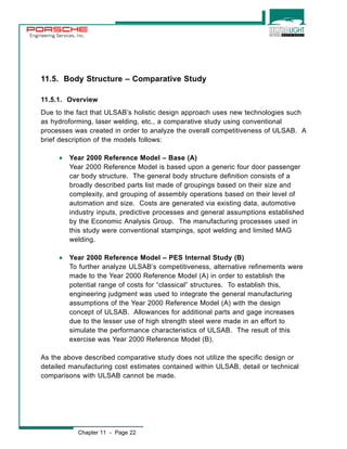 Engineering Services, Inc. 
11.5. Body Structure – Comparative Study 
11.5.1. Overview 
Due to the fact that ULSAB’s holistic design approach uses new technologies such 
as hydroforming, laser welding, etc., a comparative study using conventional 
processes was created in order to analyze the overall competitiveness of ULSAB. A 
brief description of the models follows: 
· Year 2000 Reference Model – Base (A) 
Year 2000 Reference Model is based upon a generic four door passenger 
car body structure. The general body structure definition consists of a 
broadly described parts list made of groupings based on their size and 
complexity, and grouping of assembly operations based on their level of 
automation and size. Costs are generated via existing data, automotive 
industry inputs, predictive processes and general assumptions established 
by the Economic Analysis Group. The manufacturing processes used in 
this study were conventional stampings, spot welding and limited MAG 
welding. 
· Year 2000 Reference Model – PES Internal Study (B) 
To further analyze ULSAB’s competitiveness, alternative refinements were 
made to the Year 2000 Reference Model (A) in order to establish the 
potential range of costs for “classical” structures. To establish this, 
engineering judgment was used to integrate the general manufacturing 
assumptions of the Year 2000 Reference Model (A) with the design 
concept of ULSAB. Allowances for additional parts and gage increases 
due to the lesser use of high strength steel were made in an effort to 
simulate the performance characteristics of ULSAB. The result of this 
exercise was Year 2000 Reference Model (B). 
As the above described comparative study does not utilize the specific design or 
detailed manufacturing cost estimates contained within ULSAB, detail or technical 
comparisons with ULSAB cannot be made. 
Chapter 11 - Page 22 
 