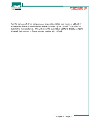 Engineering Services, Inc. 
For the purpose of direct comparisons, a specific detailed cost model of ULSAB in 
spreadsheet format is available and will be provided by the ULSAB Consortium to 
automotive manufacturers. This will allow the automotive OEMs to directly compare 
in detail, their current or future planned models with ULSAB. 
Chapter 11 - Page 23 
 