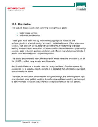 Engineering Services, Inc. 
11.6. Conclusion 
The ULSAB design is aimed at achieving two significant goals: 
· Major mass savings 
· Improved performance 
These goals have been met by implementing appropriate materials and 
technologies in to a holistic design approach. Individually some of the processes, 
such as, high strength steels, tailored welded blanks, hydroforming and laser 
welding are considered expensive, but when used in conjunction with a good design 
concept, gage reduction, part consolidation and efficient manufacturing methods, it 
results in an extremely cost competitive product. 
The results show that the Year 2000 Reference Model iterations are within 3.5% of 
the ULSAB cost but carry a major weight penalty. 
As this cost difference is smaller than the recognized level of variance generally 
considered for a calculated cost estimate, it is accepted that all models would cost 
approximately the same. 
Therefore, in conclusion, when coupled with good design, the technologies of high 
strength steel, tailor welded blanking, hydroforming and laser welding can be used 
to achieve mass reduction and performance improvements at no cost penalty. 
Chapter 11 - Page 26 
 