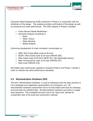 Engineering Services, Inc. 
Computer Aided Engineering (CAE) continued in Phase 2 in conjunction with the 
refinement of the design. The analysis provided confirmation of the design as well 
as structural and crash performance. The CAE analysis in Phase 2 included: 
· Finite Element Model Modification 
· Structural Analysis consisting of: 
w Mass 
w Static Torsion 
w Static Bending 
w Modal Analysis 
Continuing development of crash simulation concentrates on: 
· AMS, 50% frontal offset crash at 55 km/h 
· NCAP, 100% frontal crash at 35 mph (FMVSS 208) 
· Side impact crash at 50 km/h (96/27 EG, with deformable barrier) 
· Rear moving barrier crash at 35 mph (FMVSS 301) 
· Roof crush (FMVSS 216) 
All models were continuously updated to compare Phase 2 and Phase 1 results in 
order to maintain the same performance standards. 
2.3. Demonstration Hardware (DH) 
The term “demonstration hardware” is used to emphasize that the body structure is 
not a prototype but a legitimate representation of a production unit. All 
demonstration hardware components had to be fully tooled (soft tools for stamping 
and hard tools for hydroforming). All demonstration hardware was built in a single 
build sequence. The completed structure had to be “clear-coat” painted for 
unrestricted view of the build and construction methods. 
Chapter 2 - Page 2 
 