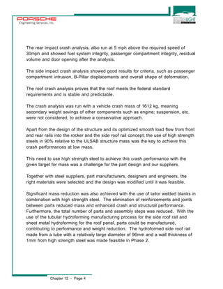 Engineering Services, Inc. 
The rear impact crash analysis, also run at 5 mph above the required speed of 
30mph and showed fuel system integrity, passenger compartment integrity, residual 
volume and door opening after the analysis. 
The side impact crash analysis showed good results for criteria, such as passenger 
compartment intrusion, B-Pillar displacements and overall shape of deformation. 
The roof crash analysis proves that the roof meets the federal standard 
requirements and is stable and predictable. 
The crash analysis was run with a vehicle crash mass of 1612 kg, meaning 
secondary weight savings of other components such as engine; suspension, etc. 
were not considered, to achieve a conservative approach. 
Apart from the design of the structure and its optimized smooth load flow from front 
and rear rails into the rocker and the side roof rail concept; the use of high strength 
steels in 90% relative to the ULSAB structure mass was the key to achieve this 
crash performances at low mass. 
This need to use high strength steel to achieve this crash performance with the 
given target for mass was a challenge for the part design and our suppliers. 
Together with steel suppliers, part manufacturers, designers and engineers, the 
right materials were selected and the design was modified until it was feasible. 
Significant mass reduction was also achieved with the use of tailor welded blanks in 
combination with high strength steel. The elimination of reinforcements and joints 
between parts reduced mass and enhanced crash and structural performance. 
Furthermore, the total number of parts and assembly steps was reduced. With the 
use of the tubular hydroforming manufacturing process for the side roof rail and 
sheet metal hydroforming for the roof panel, parts could be manufactured, 
contributing to performance and weight reduction. The hydroformed side roof rail 
made from a tube with a relatively large diameter of 96mm and a wall thickness of 
1mm from high strength steel was made feasible in Phase 2. 
Chapter 12 - Page 4 
 