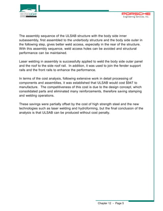Engineering Services, Inc. 
The assembly sequence of the ULSAB structure with the body side inner 
subassembly, first assembled to the underbody structure and the body side outer in 
the following step, gives better weld access, especially in the rear of the structure. 
With this assembly sequence, weld access holes can be avoided and structural 
performance can be maintained. 
Laser welding in assembly is successfully applied to weld the body side outer panel 
and the roof to the side roof rail. In addition, it was used to join the fender support 
rails and the front rails to enhance the performance. 
In terms of the cost analysis, following extensive work in detail processing of 
components and assemblies, it was established that ULSAB would cost $947 to 
manufacture. The competitiveness of this cost is due to the design concept, which 
consolidated parts and eliminated many reinforcements, therefore saving stamping 
and welding operations. 
These savings were partially offset by the cost of high strength steel and the new 
technologies such as laser welding and hydroforming, but the final conclusion of the 
analysis is that ULSAB can be produced without cost penalty. 
Chapter 12 - Page 5 
