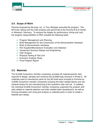 Chapter 2 - Page 3 
Engineering Services, Inc. 
2.4. Scope of Work 
Porsche Engineering Services, Inc. in Troy, Michigan executed the program. The 
DH build, testing and the CAE analysis was performed at the Porsche R & D Center 
in Weissach, Germany. To achieve the targets for performance, timing and cost, 
the program responsibilities of PES included the following tasks: 
· Program Management and Planning 
· Build Management for the Construction of the Demonstration Hardware 
· Build of Demonstration Hardware 
· Part Supplier/Manufacturer Evaluation and Selection 
· Component Structure Design and Engineering 
· CAE Analysis 
· Physical Testing of Test Unit 
· Economic Analysis Study 
· Final Program Report 
2.5. Materials 
The ULSAB Consortium member companies provided all material-specific data 
required to design, develop and construct the ULSAB body structure in Phase 2. All 
materials used to manufacture parts for the DH build were provided to Porsche by 
ULSAB Consortium member companies including the tailor welded blanks and raw 
material (tubes) for the manufacturing of the hydroform side roof rail. In addition, 
the individual ULSAB Consortium member companies supported the program with 
data related to material selection and tailor welded blank development, as well as 
forming simulation and circle grid analysis on selected parts in order to create a 
feasible part design. 
 
