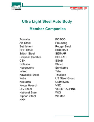 Engineering Services, Inc. 
Ultra Light Steel Auto Body 
Member Companies 
Aceralia 
AK Steel 
Bethlehem 
BHP Steel 
British Steel 
Cockerill Sambre 
CSN 
Dofasco 
Hoogovens 
Inland 
Kawasaki Steel 
Kobe 
Krakatau 
Krupp Hoesch 
LTV Steel 
National Steel 
Nippon Steel 
NKK 
POSCO 
Preussag 
Rouge Steel 
SIDERAR 
SIDMAR 
SOLLAC 
SSAB 
Stelco 
Sumitomo 
Tata 
Thyssen 
US Steel Group 
USIMINAS 
VSZ 
VOEST-ALPINE 
WCI 
Weirton 
 